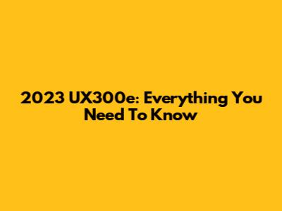 2023 UX300e: Everything You Need To Know