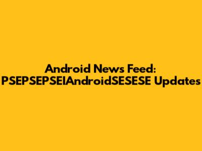 Android News Feed: PSEPSEPSEIAndroidSESESE Updates
