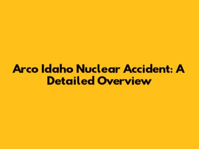 Arco Idaho Nuclear Accident: A Detailed Overview