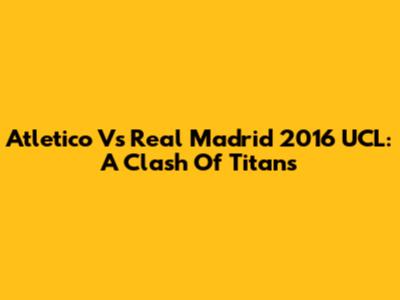 Atletico Vs Real Madrid 2016 UCL: A Clash Of Titans
