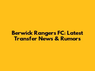 Berwick Rangers FC: Latest Transfer News & Rumors