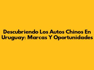 Descubriendo Los Autos Chinos En Uruguay: Marcas Y Oportunidades
