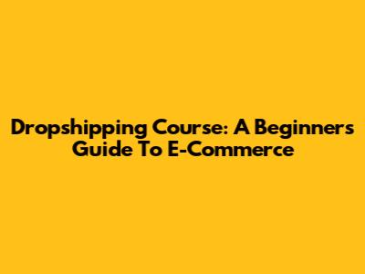 Dropshipping Course: A Beginner's Guide To E-Commerce