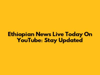 Ethiopian News Live Today On YouTube: Stay Updated