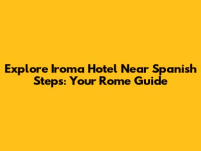 Explore Iroma Hotel Near Spanish Steps: Your Rome Guide
