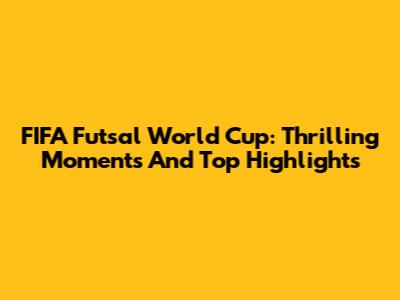 FIFA Futsal World Cup: Thrilling Moments And Top Highlights