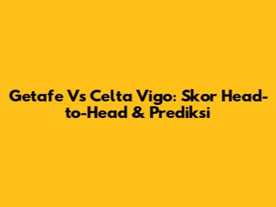 Getafe Vs Celta Vigo: Skor Head-to-Head & Prediksi