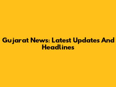 Gujarat News: Latest Updates And Headlines