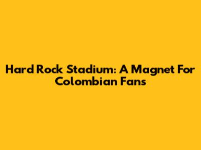 Hard Rock Stadium: A Magnet For Colombian Fans