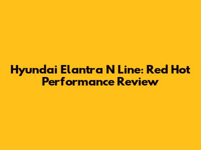 Hyundai Elantra N Line: Red Hot Performance Review