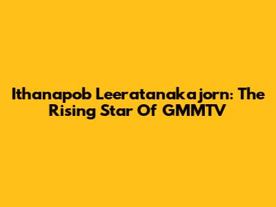Ithanapob Leeratanakajorn: The Rising Star Of GMMTV