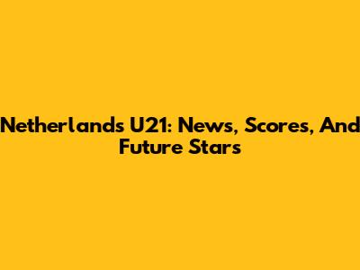 Netherlands U21: News, Scores, And Future Stars