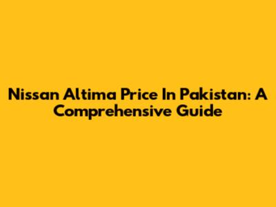Nissan Altima Price In Pakistan: A Comprehensive Guide