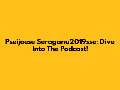 Pseijoese Seroganu2019sse: Dive Into The Podcast!