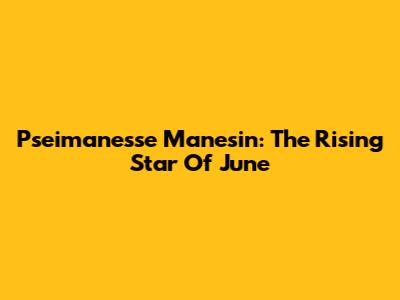 Pseimanesse Manesin: The Rising Star Of June