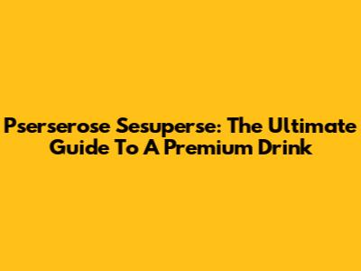 Pserserose Sesuperse: The Ultimate Guide To A Premium Drink