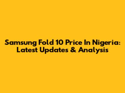 Samsung Fold 10 Price In Nigeria: Latest Updates & Analysis