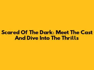 Scared Of The Dark: Meet The Cast And Dive Into The Thrills
