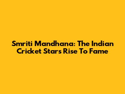 Smriti Mandhana: The Indian Cricket Star's Rise To Fame