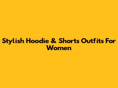 Stylish Hoodie & Shorts Outfits For Women