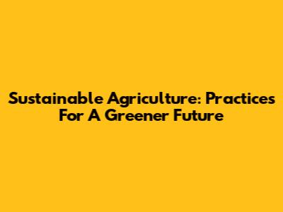 Sustainable Agriculture: Practices For A Greener Future