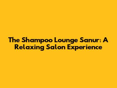The Shampoo Lounge Sanur: A Relaxing Salon Experience