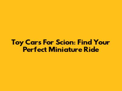 Toy Cars For Scion: Find Your Perfect Miniature Ride