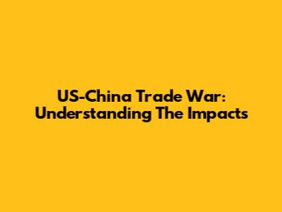 US-China Trade War: Understanding The Impacts