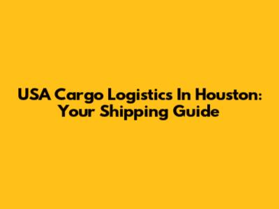 USA Cargo Logistics In Houston: Your Shipping Guide