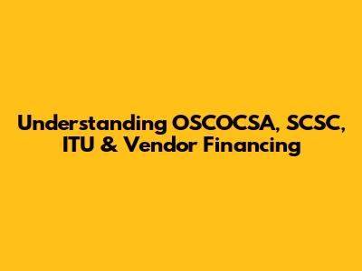 Understanding OSCOCSA, SCSC, ITU & Vendor Financing