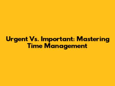 Urgent Vs. Important: Mastering Time Management