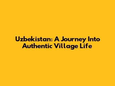 Uzbekistan: A Journey Into Authentic Village Life